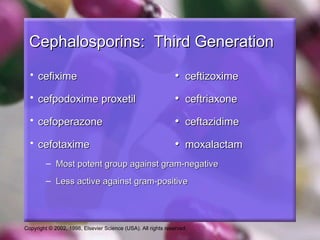 Cephalosporins: Third Generation
  • cefixime                                                   • ceftizoxime
  • cefpodoxime proxetil                                       • ceftriaxone
  • cefoperazone                                               • ceftazidime
  • cefotaxime                                                 • moxalactam
         – Most potent group against gram-negative
         – Less active against gram-positive




Copyright © 2002, 1998, Elsevier Science (USA). All rights reserved.
 