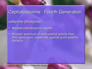 Cephalosporins: Fourth Generation

  cefepime (Maxipime)
  • Newest cephalosporin agents.
  • Broader spectrum of antibacterial activity than
    third generation, especially against gram-positive
    bacteria.




Copyright © 2002, 1998, Elsevier Science (USA). All rights reserved.
 