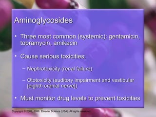 Aminoglycosides
  • Three most common (systemic): gentamicin,
    tobramycin, amikacin

  • Cause serious toxicities:

         – Nephrotoxicity (renal failure)

         – Ototoxicity (auditory impairment and vestibular
           [eighth cranial nerve])

  • Must monitor drug levels to prevent toxicities

Copyright © 2002, 1998, Elsevier Science (USA). All rights reserved.
 
