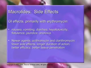 Macrolides: Side Effects

 GI effects, primarily with erythromycin:

 • nausea, vomiting, diarrhea, hepatotoxicity,
   flatulence, jaundice, anorexia

 • Newer agents, azithromycin and clarithromycin:
   fewer side effects, longer duration of action,
   better efficacy, better tissue penetration




Copyright © 2002, 1998, Elsevier Science (USA). All rights reserved.
 