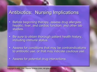 Antibiotics: Nursing Implications
  • Before beginning therapy, assess drug allergies;
    hepatic, liver, and cardiac function; and other lab
    studies.

  • Be sure to obtain thorough patient health history,
    including immune status.

  • Assess for conditions that may be contraindications
    to antibiotic use, or that may indicate cautious use.

  • Assess for potential drug interactions.

Copyright © 2002, 1998, Elsevier Science (USA). All rights reserved.
 