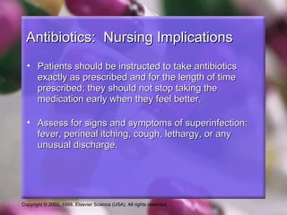 Antibiotics: Nursing Implications
  • Patients should be instructed to take antibiotics
    exactly as prescribed and for the length of time
    prescribed; they should not stop taking the
    medication early when they feel better.

  • Assess for signs and symptoms of superinfection:
    fever, perineal itching, cough, lethargy, or any
    unusual discharge.




Copyright © 2002, 1998, Elsevier Science (USA). All rights reserved.
 