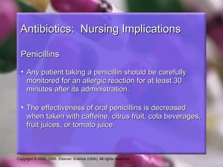 Antibiotics: Nursing Implications

  Penicillins
  • Any patient taking a penicillin should be carefully
    monitored for an allergic reaction for at least 30
    minutes after its administration.

  • The effectiveness of oral penicillins is decreased
    when taken with caffeine, citrus fruit, cola beverages,
    fruit juices, or tomato juice.



Copyright © 2002, 1998, Elsevier Science (USA). All rights reserved.
 