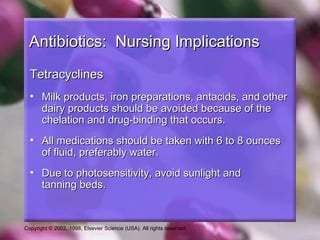 Antibiotics: Nursing Implications
  Tetracyclines
  • Milk products, iron preparations, antacids, and other
    dairy products should be avoided because of the
    chelation and drug-binding that occurs.
  • All medications should be taken with 6 to 8 ounces
    of fluid, preferably water.
  • Due to photosensitivity, avoid sunlight and
    tanning beds.


Copyright © 2002, 1998, Elsevier Science (USA). All rights reserved.
 