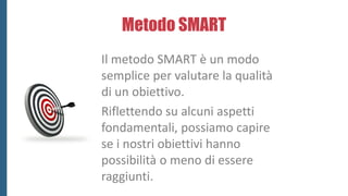 Metodo SMART
 Specific (specifico): gli obiettivi devono rappresentare un qualcosa di
definito e tangibile.
 Measurable ...