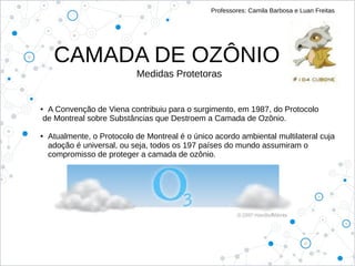 CAMADA DE OZÔNIO
Professores: Camila Barbosa e Luan Freitas
Medidas Protetoras
● A Convenção de Viena contribuiu para o surgimento, em 1987, do Protocolo
de Montreal sobre Substâncias que Destroem a Camada de Ozônio.
● Atualmente, o Protocolo de Montreal é o único acordo ambiental multilateral cuja
adoção é universal, ou seja, todos os 197 países do mundo assumiram o
compromisso de proteger a camada de ozônio.
