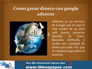 Como ganar dinero con google
         adsense
                AdSense es un servicio
                de Google por el cual el
                web máster de un sitio
                web inserta anuncios
                basados       en    texto,
                llamados AdWords, y
                recibe una cantidad de
                dinero por cada 'clic' que
                el visitante haga sobre el
                anuncio.
 