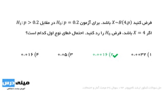 ‫کنید‬ ‫فرض‬𝑋~𝐵 4,𝑝‫باشد‬.‫آزمون‬ ‫برای‬𝐻0: 𝑝 = 0.2‫مقابل‬ ‫در‬𝐻1: 𝑝 > 0.2
‫اگر‬𝑋 = 4،‫باشد‬‫فرض‬𝐻0‫کنید‬ ‫رد‬ ‫را‬.‫است؟‬ ‫کدام‬ ‫اول‬ ‫نوع‬ ‫خطای‬ ‫احتمال‬
1)0.00322)0.00163)0.054)0.016
‫کامپیوتر‬ ‫ارشد‬ ‫کنکور‬ ‫سواالت‬ ‫حل‬94-‫سوال‬38‫احتماالت‬ ‫و‬ ‫آمار‬ ‫مبحث‬
 