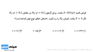‫کنید‬ ‫فرض‬𝑋~𝐵 4,𝑝‫باشد‬.‫آزمون‬ ‫برای‬𝐻0: 𝑝 = 0.2‫مقابل‬ ‫در‬𝐻1: 𝑝 > 0.2
‫اگر‬𝑋 = 4،‫باشد‬‫فرض‬𝐻0‫کنید‬ ‫رد‬ ‫را‬.‫است؟‬ ‫کدام‬ ‫اول‬ ‫نوع‬ ‫خطای‬ ‫احتمال‬
1)0.00322)0.00163)0.054)0.016
‫کامپیوتر‬ ‫ارشد‬ ‫کنکور‬ ‫سواالت‬ ‫حل‬94-‫سوال‬38‫احتماالت‬ ‫و‬ ‫آمار‬ ‫مبحث‬
 