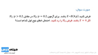 ‫کنید‬ ‫فرض‬𝑋~𝐵 4,𝑝‫باشد‬.‫آزمون‬ ‫برای‬𝐻0: 𝑝 = 0.2‫مقابل‬ ‫در‬𝐻1: 𝑝 > 0.2
‫اگر‬𝑋 = 4،‫باشد‬‫فرض‬𝐻0‫کنید‬ ‫رد‬ ‫را‬.‫است؟‬ ‫کدام‬ ‫اول‬ ‫نوع‬ ‫خطای‬ ‫احتمال‬
‫سوال‬ ‫صورت‬:
‫کامپیوتر‬ ‫ارشد‬ ‫کنکور‬ ‫سواالت‬ ‫حل‬94-‫سوال‬38‫احتماالت‬ ‫و‬ ‫آمار‬ ‫مبحث‬
 