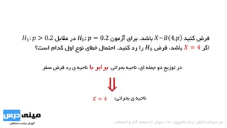 ‫کنید‬ ‫فرض‬𝑋~𝐵 4,𝑝‫باشد‬.‫آزمون‬ ‫برای‬𝐻0: 𝑝 = 0.2‫مقابل‬ ‫در‬𝐻1: 𝑝 > 0.2
‫اگر‬𝑋 = 4،‫باشد‬‫فرض‬𝐻0‫کنید‬ ‫رد‬ ‫را‬.‫است؟‬ ‫کدام‬ ‫اول‬ ‫نوع‬ ‫خطای‬ ‫احتمال‬
‫ناحیه‬ ،‫ای‬ ‫جمله‬ ‫دو‬ ‫توزیع‬ ‫در‬‫بحرانی‬‫با‬ ‫برابر‬‫صفر‬ ‫فرض‬ ‫رد‬ ‫ی‬ ‫ناحیه‬
‫ناحیه‬‫ی‬‫بحرانی‬:
‫کامپیوتر‬ ‫ارشد‬ ‫کنکور‬ ‫سواالت‬ ‫حل‬94-‫سوال‬38‫احتماالت‬ ‫و‬ ‫آمار‬ ‫مبحث‬
⇓𝑋 = 4
 