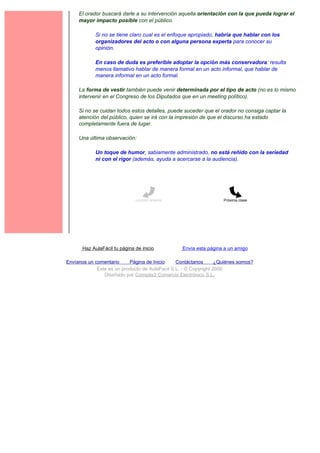 El orador buscará darle a su intervención aquella orientación con la que pueda lograr el
     mayor impacto posible con el público.

             Si no se tiene claro cual es el enfoque apropiado, habría que hablar con los
             organizadores del acto o con alguna persona experta para conocer su
             opinión.

             En caso de duda es preferible adoptar la opción más conservadora: resulta
             menos llamativo hablar de manera formal en un acto informal, que hablar de
             manera informal en un acto formal.

     La forma de vestir también puede venir determinada por el tipo de acto (no es lo mismo
     intervenir en el Congreso de los Diputados que en un meeting político).

     Si no se cuidan todos estos detalles, puede suceder que el orador no consiga captar la
     atención del público, quien se irá con la impresión de que el discurso ha estado
     completamente fuera de lugar.

     Una última observación:

             Un toque de humor, sabiamente administrado, no está reñido con la seriedad
             ni con el rigor (además, ayuda a acercarse a la audiencia).




                               Lección anterior                     Próxima clase




       Haz AulaFácil tu página de inicio          Envía esta página a un amigo

Envíanos un comentario     Página de Inicio     Contáctanos       ¿Quiénes somos?
             Este es un producto de AulaFacil S.L. - © Copyright 2000
                Diseñado por Compás3 Comercio Electrónico S.L.
 