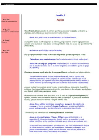 14 de Enero 2004




                                                                         Lección 5

  6ª CLASE                                                                 Público
Lugar de la intervención




  7ª CLASE
Duración de la intervención
                              Cuando se habla en público lo primero que hay que buscar es captar su interés y
                              atención, con vistas a que la comunicación resulte efectiva.

                                     Hablar a un público que no muestra interés es perder el tiempo.
  8ª CLASE
Discurso                      Si el público asiste al acto es porque le interesa, porque espera obtener algo (aprender,
                              conocer otros puntos de vista, pasar un rato agradable, etc.), por lo que hay que intentar no
                              defraudarle.

  9ª CLASE                           No hay que ver al público como al enemigo.
Idea clave
                              Hay que preparar el discurso en función del público que se espera que asista:

                                     Tratando un tema que le interese (si el orador tiene la opción de poder elegir).

                                     Utilizando un lenguaje apropiado, comprensible; no se deben utilizar términos
                                     que le resulten extraños (no es lo mismo dirigirse a universitarios que a un grupo
                                     de jubilados).

                              Un mismo tema se puede abordar de manera diferente en función del público objetivo.

                                     Una presentación sobre el buen comportamiento del paro en España será
                                     diferente si se realiza en el Congreso de los Diputados o si tiene lugar en un
                                     meeting político (en el primer caso será una presentación más formal, distante y
                                     sobria, mientras que en el segundo caso puede ser más informal y apasionada).

                              Aunque hasta el momento de la intervención no se tendrá una idea exacta del público
                              asistente, habría que hablar previamente con los organizadores del acto para que indiquen
                              qué tipo de público se espera que asista.

                              Un aspecto que conviene tener en cuenta es si se trata de un grupo homogéneo (por
                              ejemplo, alumnos de la facultad de derecho) o no (por ejemplo, el público de las fiestas
                              locales), ya que el discurso deberá ir dirigido a todos ellos.

                                     No se deben utilizar términos o expresiones que parte del público no
                                     conozca, ni entrar en unos niveles de detalle que a una parte del público
                                     pueda no interesarle, o que sencillamente no sea capaz de entender.

                              También hay que informarse del número previsto de asistentes:

                                     No es lo mismo dirigirse a 10 que a 300 personas. Esto influirá en la
                                     capacidad de interactuar (preguntar, debatir, etc), en la necesidad o no de
                                     utilizar micrófono, en los posibles medios de apoyo (pizarra, proyectores, etc.).

                                     Si el público es numeroso habrá que hablar más alto (con independencia de que
                                     se utilice micrófono), aspecto que se tendrá en cuenta en los ensayos. Con
                                     pocos asistentes el estilo puede ser más informal, más cercano, frente a un
                                     estilo más formal cuando la audiencia es numerosa.
 