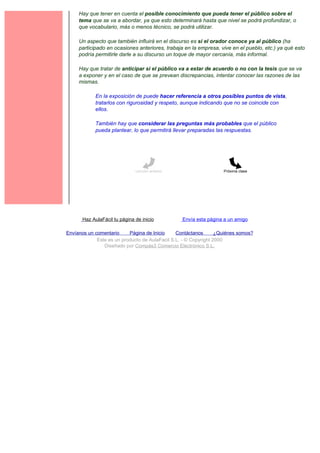 Hay que tener en cuenta el posible conocimiento que pueda tener el público sobre el
     tema que se va a abordar, ya que esto determinará hasta que nivel se podrá profundizar, o
     que vocabulario, más o menos técnico, se podrá utilizar.

     Un aspecto que también influirá en el discurso es si el orador conoce ya al público (ha
     participado en ocasiones anteriores, trabaja en la empresa, vive en el pueblo, etc.) ya qué esto
     podría permitirle darle a su discurso un toque de mayor cercanía, más informal.

     Hay que tratar de anticipar si el público va a estar de acuerdo o no con la tesis que se va
     a exponer y en el caso de que se prevean discrepancias, intentar conocer las razones de las
     mismas.

             En la exposición de puede hacer referencia a otros posibles puntos de vista,
             tratarlos con rigurosidad y respeto, aunque indicando que no se coincide con
             ellos.

             También hay que considerar las preguntas más probables que el público
             pueda plantear, lo que permitirá llevar preparadas las respuestas.




                               Lección anterior                     Próxima clase




       Haz AulaFácil tu página de inicio          Envía esta página a un amigo

Envíanos un comentario     Página de Inicio     Contáctanos       ¿Quiénes somos?
             Este es un producto de AulaFacil S.L. - © Copyright 2000
                Diseñado por Compás3 Comercio Electrónico S.L.
 