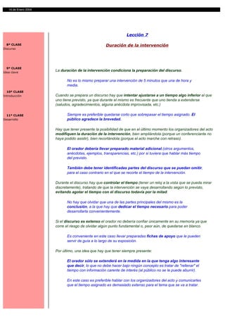 14 de Enero 2004




                                                                Lección 7

  8ª CLASE                                          Duración de la intervención
Discurso




  9ª CLASE
Idea clave
                      La duración de la intervención condiciona la preparación del discurso.

                            No es lo mismo preparar una intervención de 5 minutos que una de hora y
                            media.
  10ª CLASE
Introducción          Cuando se prepara un discurso hay que intentar ajustarse a un tiempo algo inferior al que
                      uno tiene previsto, ya que durante el mismo es frecuente que uno tienda a extenderse
                      (saludos, agradecimientos, alguna anécdota improvisada, etc.)

  11ª CLASE                 Siempre es preferible quedarse corto que sobrepasar el tiempo asignado. El
Desarrollo                  público agradece la brevedad.

                      Hay que tener presente la posibilidad de que en el último momento los organizadores del acto
                      modifiquen la duración de la intervención, bien ampliándola (porque un conferenciante no
                      haya podido asistir), bien recortándola (porque el acto marche con retraso).

                            El orador debería llevar preparado material adicional (otros argumentos,
                            anécdotas, ejemplos, transparencias, etc.) por si tuviera que hablar más tiempo
                            del previsto.

                            También debe tener identificadas partes del discurso que se puedan omitir,
                            para el caso contrario en el que se recorte el tiempo de la intervención.

                      Durante el discurso hay que controlar el tiempo (tener un reloj a la vista que se pueda mirar
                      discretamente), tratando de que la intervención se vaya desarrollando según lo previsto,
                      evitando agotar el tiempo con el discurso todavía por la mitad.

                            No hay que olvidar que una de las partes principales del mismo es la
                            conclusión, a la que hay que dedicar el tiempo necesario para poder
                            desarrollarla convenientemente.

                      Si el discurso es extenso el orador no debería confiar únicamente en su memoria ya que
                      corre el riesgo de olvidar algún punto fundamental o, peor aún, de quedarse en blanco.

                            Es conveniente en este caso llevar preparadas fichas de apoyo que le pueden
                            servir de guía a lo largo de su exposición.

                      Por último, una idea que hay que tener siempre presente:

                            El orador sólo se extenderá en la medida en la que tenga algo interesante
                            que decir, lo que no debe hacer bajo ningún concepto es tratar de "rellenar" el
                            tiempo con información carente de interés (al público no se le puede aburrir).

                            En este caso es preferible hablar con los organizadores del acto y comunicarles
                            que el tiempo asignado es demasiado extenso para el tema que se va a tratar.
 