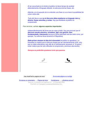 Al ser escuchado (y no leído) el público no tiene tiempo de analizar
             detenidamente el lenguaje utilizado, la estructura de las frases, etc.

             Además, en el supuesto de no entender una frase no va a tener la posibilidad de
             volver sobre ella.

             Todo ello lleva a que en el discurso deba emplearse un lenguaje claro y
             directo, frases sencillas y cortas. Hay que facilitarle al público su
             comprensión.

     Para terminar, señalar algunos aspectos importantes:

             Independientemente del tema que se vaya a tratar, hay que procurar que el
             discurso resulte atractivo, novedoso, ágil, con gancho, bien
             fundamentado, interesante (aunque el tema abordado sea tan árido como, por
             ejemplo, "La reforma fiscal durante la II República).

             Debe primar siempre la idea de la brevedad (el público lo agradece). La
             brevedad no implica que el discurso tenga que ser necesariamente corto, sino
             que no debe extenderse más allá de lo estrictamente necesario (ir "al grano",
             evitar rodeos que tan sólo dificultan la comprensión y terminan aburriendo).

             Siempre es preferible quedarse corto que pasarse.




                               Lección anterior                      Próxima clase




       Haz AulaFácil tu página de inicio           Envía esta página a un amigo

Envíanos un comentario     Página de Inicio     Contáctanos       ¿Quiénes somos?
             Este es un producto de AulaFacil S.L. - © Copyright 2000
                Diseñado por Compás3 Comercio Electrónico S.L.
 