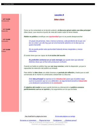 14 de Enero 2004




                                                                        Lección 9

  10ª CLASE                                                             Idea clave
Introducción




  11ª CLASE
Desarrollo
                           Como se ha comentado en la lección anterior, el discurso girará sobre una idea principal
                           (idea clave), que resume el punto de vista del orador sobre el tema tratado.

                           Hablar en público constituye una oportunidad que no se puede desaprovechar:
  12ª CLASE
Conclusión                         Un grupo de personas, más o menos numeroso, está pendiente de lo que uno
                                   les va a decir, por ello hay que ser enormemente selectivo en la idea que se
                                   quiere transmitir.

  13ª CLASE                        No se puede perder esta oportunidad tratando temas marginales o menos
Ensayo                             relevantes.

                           El orador tiene que ser capaz de ir al núcleo del asunto.

                                   Es preferible centrarse en un solo mensaje que quede claro que abordar
                                   distintas ideas que al final sólo produzcan confusión.

                           Cuando se habla en público hay que ser muy conciso, evitar la dispersión, ya que la
                           capacidad de retención del público es limitada.

                           Para definir la idea clave uno debe tomarse un periodo de reflexión y hasta que no esté
                           convencido de la misma no comenzará a desarrollar su discurso.

                                   Esta idea principal se expresa en la introducción (para que el público sepa
                                   cual es la posición que se va a defender), se argumentará durante el desarrollo
                                   y se destacará nuevamente en la conclusión.

                           El objetivo del orador es que cuando termine su intervención el público conozca
                           perfectamente cual es su opinión y los argumentos en los que se basa.




                                                     Lección anterior                     Próxima clase




                             Haz AulaFácil tu página de inicio           Envía esta página a un amigo

                      Envíanos un comentario     Página de Inicio     Contáctanos       ¿Quiénes somos?
                                   Este es un producto de AulaFacil S.L. - © Copyright 2000
                                      Diseñado por Compás3 Comercio Electrónico S.L.
 