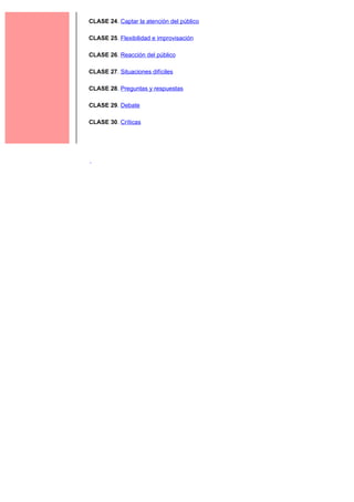 2
    CLASE 24. Captar la atención del público

    CLASE 25. Flexibilidad e improvisación

    CLASE 26. Reacción del público

    CLASE 27. Situaciones difíciles

    CLASE 28. Preguntas y respuestas

    CLASE 29. Debate

    CLASE 30. Críticas
 