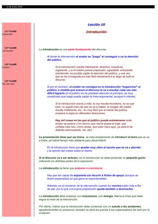 2
   14 de Enero 2004




                                                               Lección 10

  11ª CLASE                                                  Introducción
Desarrollo




  12ª CLASE
Conclusión
                      La introducción es una parte fundamental del discurso.

                            Al iniciar la intervención el orador se "juega" el conseguir o no la atención
                            del público.
  13ª CLASE
Ensayo                             Si la introducción resulta interesante, atractiva, novedosa,
                                   sugerente, y si el orador parece preparado, agradable, entusiasta,
                                   entretenido, es posible captar la atención del público, y una vez
                                   que se ha conseguido es más fácil mantenerla a lo largo de todo el
  14ª CLASE
                                   discurso.
Día del acto
                            Si por el contrario, el orador no consigue en la introducción "enganchar" al
                            público, a medida que avance el discurso le va a resultar cada vez más
                            difícil lograrlo (si el público no ha prestado atención al principio, es muy
                            complicado que luego pueda captar la línea argumental, aunque lo intente).

                                   Si la introducción suena a rollo, la voz resulta monótona, no se oye
                                   bien, no queda claro de que se va a hablar, la imagen del orador
                                   resulta indiferente, etc., es muy fácil que la mente del público
                                   empiece a viajar en diferentes direcciones.

                                   Hay mil cosas en las que el público puede entretenerse (este
                                   orador se parece a mi vecino; que mal le queda el traje, que
                                   corbata más rara, como sesea, que calor hace aquí, ya está el de
                                   delante estornudando, etc, etc).

                      La presentación tiene que ser breve, se trata simplemente de introducir el tema que se va
                      a tratar; ya habrá tiempo más adelante para desarrollarlo.

                            En la introducción tiene que quedar muy claro el asunto que se va a abordar
                            y la opinión del orador sobre el mismo.

                      Si el discurso va a ser extenso, en la introducción se debe presentar un pequeño guión
                      indicando los distintas partes de la exposición.

                      La introducción se tiene que preparar a conciencia.

                            Hay que ser capaz de exponerla sin recurrir a fichas de apoyo (aunque se
                            lleven preparadas) ya que gana en espontaneidad.

                            Además, es al comienzo de la intervención cuando los nervios están más a flor
                            de piel, por lo que una buena preparación ayuda también a dominarlos.

                      La introducción debe empezar con entusiasmo, con energía. Marca la línea que debe
                      seguir el resto de la intervención.

                      Por último, indicar que la introducción debe comenzar con un saludo a los asistentes,
                      agradeciéndoles su presencia; también se dará las gracias a los organizadores del acto por la
                      invitación.
 