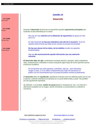 14 de Enero 2004




                                                                        Lección 11

  12ª CLASE                                                             Desarrollo
Conclusión




  13ª CLASE
Ensayo
                           Durante el desarrollo del discurso se expondrán aquellos argumentos principales que
                           sustenten la idea defendida por el orador.

                                   Hay que ser muy selectivo en la utilización de argumentos de apoyo (no más
  14ª CLASE
                                   de 4 o 5).
Día del acto
                                   En este desarrollo no hay que extenderse más allá de lo necesario. Ya se ha
                                   repetido anteriormente que debe primar siempre el principio de brevedad.

  15ª CLASE                        No hay que abusar de los datos, de los detalles (ocultan los aspectos
Presentación                       fundamentales).

                                   Hay que dar exclusivamente aquella información que sea realmente
                                   relevante.

                           El desarrollo debe ser ágil, combinando conceptos teóricos, ejemplos, datos estadísticos,
                           citas, comparaciones, anécdotas e incluso incluyendo algún toque de humor (permite acercar
                           el discurso al público).

                                   Es conveniente que estos ejemplos, anécdotas, citas etc., sean relevantes,
                                   vengan al caso, y no se utilicen simplemente para tratar de impresionar al
                                   público con los conocimientos que uno posee (el público rechaza la pedantería).

                           El desarrollo debe ser equilibrado, repartiendo el tiempo entre las distintas partes que se van
                           a exponer, evitando extenderse en demasía en un punto determinado y pasar "de puntillas"
                           por otro igualmente importante.

                           Se utilizarán, si es posible, medios de apoyo (pizarra, transparencia, etc.), con idea de ir
                           alternando la palabra con la imagen, dando movimiento a la presentación y evitando la
                           monotonía.




                                                     Lección anterior                     Próxima clase




                             Haz AulaFácil tu página de inicio           Envía esta página a un amigo

                      Envíanos un comentario     Página de Inicio     Contáctanos       ¿Quiénes somos?
                                   Este es un producto de AulaFacil S.L. - © Copyright 2000
                                      Diseñado por Compás3 Comercio Electrónico S.L.
 