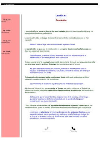 14 de Enero 2004




                                                                Lección 12

  13ª CLASE                                                     Conclusión
Ensayo




  14ª CLASE
Día del acto
                      La conclusión es un recordatorio del tema tratado, del punto de vista defendido y de los
                      principales argumentos presentados.

                      La conclusión debe ser breve, destacando únicamente los puntos básicos que se han
  15ª CLASE
                      expuesto.
Presentación
                            Mientras más se diga, menos resaltarán los aspectos claves.

                      La conclusión, al igual que la introducción, es una parte fundamental del discurso que
  16ª CLASE           debe ser preparada a conciencia.
Intervención
                            Probablemente, cuando el público abandone la sala tan sólo recuerde de la
                            presentación lo que se haya dicho en la conclusión.

                      Es conveniente tener la conclusión aprendida de memoria, de modo que se pueda desarrollar
                      sin tener que recurrir a fichas de apoyo (aunque se lleven por si acaso).

                            Así gana en espontaneidad, en frescura, pudiendo el orador centrar todo su
                            esfuerzo en enfatizar sus palabras, sus gestos, mirando al público, sin tener que
                            estar consultando sus notas.

                      En la conclusión el orador debe emplearse a fondo, utilizando un lenguaje enfático,
                      hablando con determinación, con entusiasmo.

                            Es el momento de recalcarle al público el punto central de la exposición.

                      A lo largo del discurso hay que controlar el tiempo con vistas a disponer al final de los
                      minutos necesarios para poder desarrollar adecuadamente la conclusión (es el momento
                      del lucimiento).

                            Es frecuente que el orador tienda a alargarse más de la cuenta y al final tenga
                            que cerrar su discurso de forma atropellada, sin la oportunidad de poder
                            rematarlo con una buena conclusión.

                      Como cierre de la intervención, se agradecerá nuevamente al público su asistencia y el
                      interés mostrado, y uno se retirará lentamente del estrado mientras se oyen los aplausos.

                            Lo correcto es abandonar el mismo antes de que los aplausos finalicen, y por
                            supuesto nada de volver al estrado con los brazos en alto haciendo el signo de
                            la victoria, ni tampoco invitar a la familia a que suba para compartir con ellos
                            estos breves momentos de gloria.




                                             Lección anterior                     Próxima clase
 