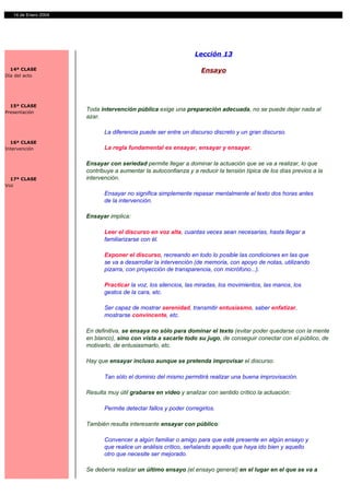 14 de Enero 2004




                                                                 Lección 13

  14ª CLASE                                                        Ensayo
Día del acto




  15ª CLASE
Presentación
                      Toda intervención pública exige una preparación adecuada, no se puede dejar nada al
                      azar.

                             La diferencia puede ser entre un discurso discreto y un gran discurso.
  16ª CLASE
Intervención                 La regla fundamental es ensayar, ensayar y ensayar.

                      Ensayar con seriedad permite llegar a dominar la actuación que se va a realizar, lo que
                      contribuye a aumentar la autoconfianza y a reducir la tensión típica de los días previos a la
  17ª CLASE           intervención.
Voz
                             Ensayar no significa simplemente repasar mentalmente el texto dos horas antes
                             de la intervención.

                      Ensayar implica:

                             Leer el discurso en voz alta, cuantas veces sean necesarias, hasta llegar a
                             familiarizarse con él.

                             Exponer el discurso, recreando en todo lo posible las condiciones en las que
                             se va a desarrollar la intervención (de memoria, con apoyo de notas, utilizando
                             pizarra, con proyección de transparencia, con micrófono...).

                             Practicar la voz, los silencios, las miradas, los movimientos, las manos, los
                             gestos de la cara, etc.

                             Ser capaz de mostrar serenidad, transmitir entusiasmo, saber enfatizar,
                             mostrarse convincente, etc.

                      En definitiva, se ensaya no sólo para dominar el texto (evitar poder quedarse con la mente
                      en blanco), sino con vista a sacarle todo su jugo, de conseguir conectar con el público, de
                      motivarlo, de entusiasmarlo, etc.

                      Hay que ensayar incluso aunque se pretenda improvisar el discurso.

                             Tan sólo el dominio del mismo permitirá realizar una buena improvisación.

                      Resulta muy útil grabarse en video y analizar con sentido crítico la actuación:

                             Permite detectar fallos y poder corregirlos.

                      También resulta interesante ensayar con público:

                             Convencer a algún familiar o amigo para que esté presente en algún ensayo y
                             que realice un análisis crítico, señalando aquello que haya ido bien y aquello
                             otro que necesite ser mejorado.

                      Se debería realizar un último ensayo (el ensayo general) en el lugar en el que se va a
 