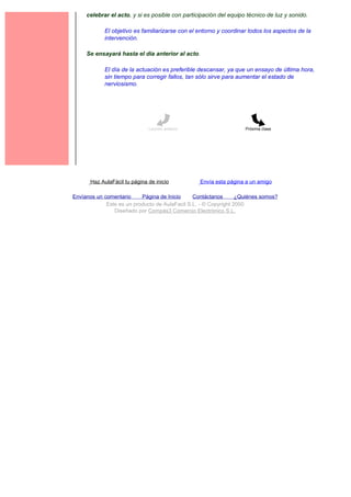 celebrar el acto, y si es posible con participación del equipo técnico de luz y sonido.

             El objetivo es familiarizarse con el entorno y coordinar todos los aspectos de la
             intervención.

     Se ensayará hasta el día anterior al acto.

             El día de la actuación es preferible descansar, ya que un ensayo de última hora,
             sin tiempo para corregir fallos, tan sólo sirve para aumentar el estado de
             nerviosismo.




                               Lección anterior                     Próxima clase




       Haz AulaFácil tu página de inicio          Envía esta página a un amigo

Envíanos un comentario     Página de Inicio     Contáctanos       ¿Quiénes somos?
             Este es un producto de AulaFacil S.L. - © Copyright 2000
                Diseñado por Compás3 Comercio Electrónico S.L.
 