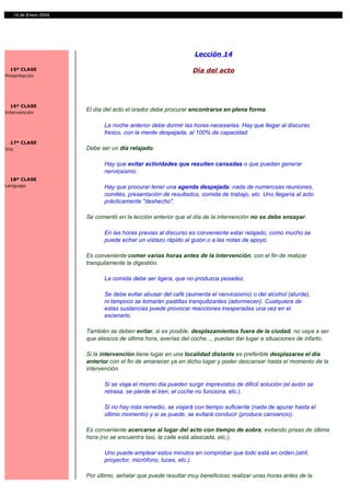 14 de Enero 2004




                                                               Lección 14

  15ª CLASE                                                    Día del acto
Presentación




  16ª CLASE
Intervención
                      El día del acto el orador debe procurar encontrarse en plena forma.

                            La noche anterior debe dormir las horas necesarias. Hay que llegar al discurso
                            fresco, con la mente despejada, al 100% de capacidad.
  17ª CLASE
Voz                   Debe ser un día relajado.

                            Hay que evitar actividades que resulten cansadas o que puedan generar
                            nerviosismo.
  18ª CLASE
Lenguaje                    Hay que procurar tener una agenda despejada: nada de numerosas reuniones,
                            comités, presentación de resultados, comida de trabajo, etc. Uno llegaría al acto
                            prácticamente "deshecho".

                      Se comentó en la lección anterior que el día de la intervención no se debe ensayar.

                            En las horas previas al discurso es conveniente estar relajado, como mucho se
                            puede echar un vistazo rápido al guión o a las notas de apoyo.

                      Es conveniente comer varias horas antes de la intervención, con el fin de realizar
                      tranquilamente la digestión.

                            La comida debe ser ligera, que no produzca pesadez.

                            Se debe evitar abusar del café (aumenta el nerviosismo) o del alcohol (aturde),
                            ni tampoco se tomarán pastillas tranquilizantes (adormecen). Cualquiera de
                            estas sustancias puede provocar reacciones inesperadas una vez en el
                            escenario.

                      También se deben evitar, si es posible, desplazamientos fuera de la ciudad, no vaya a ser
                      que atascos de última hora, averías del coche..., puedan dar lugar a situaciones de infarto.

                      Si la intervención tiene lugar en una localidad distante es preferible desplazarse el día
                      anterior con el fin de amanecer ya en dicho lugar y poder descansar hasta el momento de la
                      intervención.

                            Si se viaja el mismo día pueden surgir imprevistos de difícil solución (el avión se
                            retrasa, se pierde el tren, el coche no funciona, etc.).

                            Si no hay más remedio, se viajará con tiempo suficiente (nada de apurar hasta el
                            último momento) y si se puede, se evitará conducir (produce cansancio).

                      Es conveniente acercarse al lugar del acto con tiempo de sobra, evitando prisas de última
                      hora (no se encuentra taxi, la calle está atascada, etc.).

                            Uno puede emplear estos minutos en comprobar que todo está en orden (atril,
                            proyector, micrófono, luces, etc.).

                      Por último, señalar que puede resultar muy beneficioso realizar unas horas antes de la
 