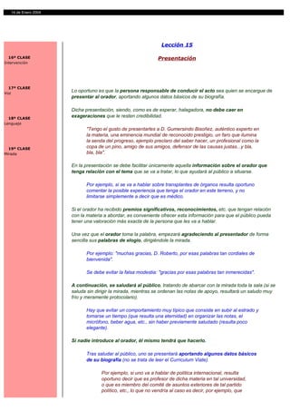 14 de Enero 2004




                                                               Lección 15

  16ª CLASE                                                  Presentación
Intervención




  17ª CLASE
Voz
                      Lo oportuno es que la persona responsable de conducir el acto sea quien se encargue de
                      presentar al orador, aportando algunos datos básicos de su biografía.

                      Dicha presentación, siendo, como es de esperar, halagadora, no debe caer en
  18ª CLASE
                      exageraciones que le resten credibilidad.
Lenguaje
                            "Tengo el gusto de presentarles a D. Gumersindo Bisoñez, auténtico experto en
                            la materia, una eminencia mundial de reconocido prestigio, un faro que ilumina
                            la senda del progreso, ejemplo preclaro del saber hacer, un profesional como la
  19ª CLASE                 copa de un pino, amigo de sus amigos, defensor de las causas justas...y bla,
Mirada                      bla, bla".

                      En la presentación se debe facilitar únicamente aquella información sobre el orador que
                      tenga relación con el tema que se va a tratar, lo que ayudará al público a situarse.

                            Por ejemplo, si se va a hablar sobre transplantes de órganos resulta oportuno
                            comentar la posible experiencia que tenga el orador en este terreno, y no
                            limitarse simplemente a decir que es médico.

                      Si el orador ha recibido premios significativos, reconocimientos, etc. que tengan relación
                      con la materia a abordar, es conveniente ofrecer esta información para que el público pueda
                      tener una valoración más exacta de la persona que les va a hablar.

                      Una vez que el orador toma la palabra, empezará agradeciendo al presentador de forma
                      sencilla sus palabras de elogio, dirigiéndole la mirada.

                            Por ejemplo: "muchas gracias, D. Roberto, por esas palabras tan cordiales de
                            bienvenida".

                            Se debe evitar la falsa modestia: "gracias por esas palabras tan inmerecidas".

                      A continuación, se saludará al público, tratando de abarcar con la mirada toda la sala (si se
                      saluda sin dirigir la mirada, mientras se ordenan las notas de apoyo, resultará un saludo muy
                      frío y meramente protocolario).

                            Hay que evitar un comportamiento muy típico que consiste en subir al estrado y
                            tomarse un tiempo (que resulta una eternidad) en organizar las notas, el
                            micrófono, beber agua, etc., sin haber previamente saludado (resulta poco
                            elegante).

                      Si nadie introduce al orador, él mismo tendrá que hacerlo.

                            Tras saludar al público, uno se presentará aportando algunos datos básicos
                            de su biografía (no se trata de leer el Curriculum Viate).

                                   Por ejemplo, si uno va a hablar de política internacional, resulta
                                   oportuno decir que es profesor de dicha materia en tal universidad,
                                   o que es miembro del comité de asuntos exteriores de tal partido
                                   político, etc., lo que no vendría al caso es decir, por ejemplo, que
 