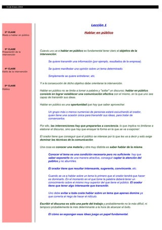 14 de Enero 2004




                                                                       Lección 1

  2ª CLASE                                                       Hablar en público
Miedo a hablar en público




   3ª CLASE
Preparación de la           Cuando uno va a hablar en público es fundamental tener claro el objetivo de la
intervención                intervención:

                                   Se quiere transmitir una información (por ejemplo, resultados de la empresa).

  4ª CLASE                         Se quiere manifestar una opinión sobre un tema determinado.
Estilo de la intervención

                                   Simplemente se quiere entretener, etc.

                            Y a la consecución de dicho objetivo debe orientarse la intervención.
  5ª CLASE
Público
                            Hablar en público no se limita a tomar a palabra y "soltar" un discurso; hablar en público
                            consiste en lograr establecer una comunicación efectiva con el mismo, en la que uno sea
                            capaz de transmitir sus ideas.

                            Hablar en público es una oportunidad que hay que saber aprovechar.

                                   Un grupo más o menos numeroso de personas estará escuchando al orador,
                                   quien tiene una ocasión única para transmitir sus ideas, para tratar de
                                   convencerlos.

                            Por ello, las intervenciones hay que prepararlas a conciencia, lo que implica no limitarse a
                            elaborar el discurso, sino que hay que ensayar la forma en la que se va a exponer:

                            El orador tiene que conseguir que el público se interese por lo que les va a decir y esto exige
                            dominar las técnicas de la comunicación.

                            Una cosa es conocer una materia y otra muy distinta es saber hablar de la misma.

                                   Conocer el tema es una condición necesaria pero no suficiente: hay que
                                   saber exponerlo de una manera atractiva, conseguir captar la atención del
                                   público y no aburrirles.

                                   El orador tiene que resultar interesante, sugerente, convincente, etc.

                                   Cuando se va a hablar sobre un tema lo primero que el orador tendrá que hacer
                                   es dominarlo. En el momento en el que tome la palabra deberá tener un
                                   conocimiento sobre el mismo muy superior del que tiene el público. El orador
                                   tiene que tener algo interesante que transmitir.

                                   Uno debe evitar a toda costa hablar sobre un tema que apenas domine ya
                                   que correría el riego de hacer el ridículo.

                            Escribir el discurso es sólo una parte del trabajo y probablemente no la más difícil, ni
                            tampoco probablemente la más determinante a la hora de alcanzar el éxito.

                                   El cómo se expongan esas ideas juega un papel fundamental.
 