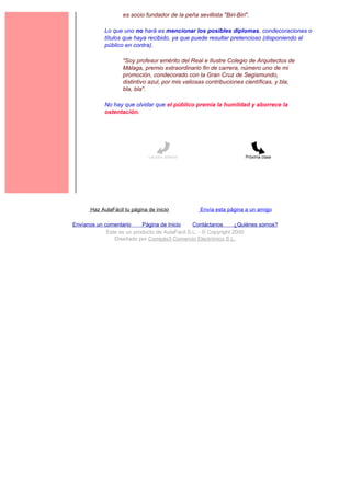 es socio fundador de la peña sevillista "Biri-Biri".

             Lo que uno no hará es mencionar los posibles diplomas, condecoraciones o
             títulos que haya recibido, ya que puede resultar pretencioso (disponiendo al
             público en contra).

                    "Soy profesor emérito del Real e Ilustre Colegio de Arquitectos de
                    Málaga, premio extraordinario fin de carrera, número uno de mi
                    promoción, condecorado con la Gran Cruz de Segismundo,
                    distintivo azul, por mis valiosas contribuciones científicas, y bla,
                    bla, bla".

             No hay que olvidar que el público premia la humildad y aborrece la
             ostentación.




                               Lección anterior                       Próxima clase




       Haz AulaFácil tu página de inicio           Envía esta página a un amigo

Envíanos un comentario     Página de Inicio     Contáctanos       ¿Quiénes somos?
             Este es un producto de AulaFacil S.L. - © Copyright 2000
                Diseñado por Compás3 Comercio Electrónico S.L.
 