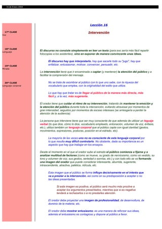 14 de Enero 2004




                                                              Lección 16

  17ª CLASE                                                  Intervención
Voz




  18ª CLASE
Lenguaje
                      El discurso no consiste simplemente en leer un texto (para eso sería más fácil repartir
                      fotocopias a los asistentes), sino en exponer de manera convincente unas ideas.

                            El discurso hay que interpretarlo, hay que sacarle todo su "jugo", hay que
  19ª CLASE
                            enfatizar, entusiasmar, motivar, convencer, persuadir, etc.
Mirada
                      La intervención tiene que ir encaminada a captar (y mantener) la atención del público y a
                      facilitar la comprensión del mensaje.

  20ª CLASE                 No se trata de asombrar al público con lo que uno sabe, con la riqueza del
Lenguaje corporal           vocabulario que emplea, con la originalidad del estilo que utiliza.

                            Lo que hay que tratar es de llegar al público de la manera más directa, más
                            fácil y, a la vez, más sugerente.

                      El orador tiene que cuidar el ritmo de su intervención, tratando de mantener la emoción y
                      la atención del público durante toda la intervención, evitando atravesar por momentos de
                      gran intensidad, seguidos por momentos de escaso intereses (se arriesgaría a perder la
                      atención de la audiencia).

                      La persona que interviene tiene que ser muy consciente de que además de utilizar un leguaje
                      verbal (lo que dice, cómo lo dice, vocabulario empleado, entonación, volumen de voz, énfasis,
                      etc.), utiliza también un lenguaje corporal que el público capta con igual claridad (gestos,
                      movimientos, expresiones, posturas, posición en el estrado, etc).

                            La mayoría de las veces uno no es consciente de este lenguaje corporal por
                            lo que resulta muy difícil controlarlo. No obstante, dada su importancia es un
                            aspecto que hay que trabajar en los ensayos.

                      Desde el momento en el que el orador sube al estrado el público comienza a fijarse y a
                      analizar multitud de factores (como se mueve, su grado de nerviosismo, como va vestido, su
                      tono y volumen de voz, sus gestos, seriedad o sonrisa, etc.) y con todo ello se va formando
                      una imagen del orador que puede considerar interesante, aburrida, sugerente,
                      intrascendente, atractiva, patética, ridícula, etc.

                            Esta imagen que el público se forma influye decisivamente en el interés que
                            va a prestar a la intervención, así como en su predisposición a aceptar o no
                            las ideas presentadas.

                                   Si esta imagen es positiva, el público será mucho más proclive a
                                   aceptar los argumentos presentados, mientras que si es negativa
                                   tenderá a rechazarlos o a no prestarles atención.

                            El orador debe proyectar una imagen de profesionalidad, de desenvoltura, de
                            dominio de la materia, etc.

                            El orador debe mostrar entusiasmo: es una manera de reforzar sus ideas,
                            además el entusiasmo es contagioso y dispone al público a favor.
 