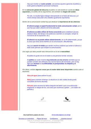 Hay que mostrar un rostro amable, una sonrisa (ayuda a ganarse al público) y
             evitar gestos antipáticos (provocan rechazos).

     En la valoración global del discurso el público no sólo tendrá en cuenta las ideas
     expuestas y la solidez de los argumentos, sino también la imagen del orador.

             Por ello, no resulta lógico trabajar intensamente en el texto del discurso y al
             mismo tiempo descuidar otros detalles igualmente importantes.

     Dentro de la comunicación verbal hay que destacar la importancia de los silencios:

             El silencio juega un papel fundamental en toda comunicación verbal, por lo
             que hay que saber utilizarlo de forma adecuada.

             El silencio se debe utilizar de forma consciente (para establecer pausas,
             destacar ideas, dar tiempo a la audiencia a asimilar un concepto, romper la
             monotonía de la exposición, etc.).

             El silencio no se puede utilizar aleatoriamente, sin un fin determinado, ya que
             lo único que haría sería interferir en la comunicación, dificultándola.

             Hay que vencer el miedo que sienten muchos oradores que evitan el silencio a
             toda costa (piensan que rompen la comunicación).

     Una regla que debe presidir toda intervención es la de la naturalidad.

             Al público le gusta ver en el orador a una persona normal, cercana.

             El público se suele mostrar muy tolerante con los errores normales que se
             puedan cometer (los atribuirá a los nervios típicos del momento), pero si hay
             algo que rechaza es la artificialidad, la pomposidad, la antipatía y el
             aburrimiento.

     Por último, señalar algunas cosas que el orador debe tener disponible cuando sube al
     escenario:

             Vaso de agua (para aclarar la voz)

             Reloj (para controlar el tiempo; lo situará en un sitio visible donde pueda
             consultarlo de forma discreta).

             Pañuelo (para secarse los labios después de beber o por si se estornuda -
             imagínese un ataque de tos, una nariz que comienza a gotear... y el orador sin
             pañuelo-).




                               Lección anterior                      Próxima clase




       Haz AulaFácil tu página de inicio           Envía esta página a un amigo

Envíanos un comentario     Página de Inicio     Contáctanos       ¿Quiénes somos?
             Este es un producto de AulaFacil S.L. - © Copyright 2000
                Diseñado por Compás3 Comercio Electrónico S.L.
 