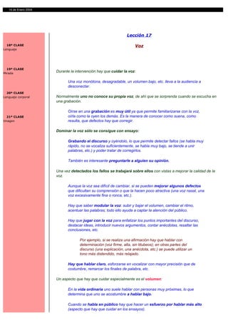 14 de Enero 2004




                                                               Lección 17

  18ª CLASE                                                         Voz
Lenguaje




  19ª CLASE
Mirada
                      Durante la intervención hay que cuidar la voz:

                            Una voz monótona, desagradable, un volumen bajo, etc. lleva a la audiencia a
                            desconectar.
  20ª CLASE
Lenguaje corporal     Normalmente uno no conoce su propia voz, de ahí que se sorprenda cuando se escucha en
                      una grabación.

                            Oírse en una grabación es muy útil ya que permite familiarizarse con la voz,
  21ª CLASE                 oírla como la oyen los demás. Es la manera de conocer como suena, como
Imagen                      resulta, que defectos hay que corregir.

                      Dominar la voz sólo se consigue con ensayo:

                            Grabando el discurso y oyéndolo, lo que permite detectar fallos (se habla muy
                            rápido, no se vocaliza suficientemente, se habla muy bajo, se tiende a unir
                            palabras, etc.) y poder tratar de corregirlos.

                            También es interesante preguntarle a alguien su opinión.

                      Una vez detectados los fallos se trabajará sobre ellos con vistas a mejorar la calidad de la
                      voz.

                            Aunque la voz sea difícil de cambiar, si se pueden mejorar algunos defectos
                            que dificultan su comprensión o que la hacen poco atractiva (una voz nasal, una
                            voz excesivamente fina o ronca, etc.).

                            Hay que saber modular la voz: subir y bajar el volumen, cambiar el ritmo,
                            acentuar las palabras; todo ello ayuda a captar la atención del público.

                            Hay que jugar con la voz para enfatizar los puntos importantes del discurso,
                            destacar ideas, introducir nuevos argumentos, contar anécdotas, resaltar las
                            conclusiones, etc.

                                   Por ejemplo, si se realiza una afirmación hay que hablar con
                                   determinación (voz firme, alta, sin titubeos); en otras partes del
                                   discurso (una explicación, una anécdota, etc.) se puede utilizar un
                                   tono más distendido, más relajado.

                            Hay que hablar claro, esforzarse en vocalizar con mayor precisión que de
                            costumbre, remarcar los finales de palabra, etc.

                      Un aspecto que hay que cuidar especialmente es el volumen:

                            En la vida ordinaria uno suele hablar con personas muy próximas, lo que
                            determina que uno se acostumbre a hablar bajo.

                            Cuando se habla en público hay que hacer un esfuerzo por hablar más alto
                            (aspecto que hay que cuidar en los ensayos).
 