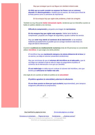 Hay que conseguir que la voz llegue con claridad a toda la sala.

             Un fallo que se suele cometer es empezar las frases con un volumen
             elevado e ir disminuyéndolo a medida que se avanza, de modo que el final de
             la frase parece como si careciese de importancia.

                    En los ensayos hay que vigilar este problema y tratar de corregirlo.

     También es muy frecuente hablar demasiado rápido, tendencia que se intensifica cuando se
     habla en público (debido a los nervios).

             Dificulta la comprensión y proyecta una imagen de nerviosismo.

             En los ensayos hay que vigilar este aspecto. Hablar lento facilita la
             comprensión, proyecta una imagen de seguridad y ayuda a calmar los nervios.

             Hay que estar muy atento al comienzo de la intervención: si se empieza
             hablando pausadamente es posible que se consiga mantener esta línea a lo
             largo de toda la intervención.

     Cuando la audiencia es medianamente numerosa (más de 50 personas) es conveniente
     utilizar micrófono, lo que exige una cierta práctica:

             El micrófono hay que mantenerlo siempre a la misma distancia de la boca (si
             se acerca y se aleja el volumen presentará oscilaciones).

             Hay que cerciorase de que el volumen del micrófono es el adecuado y que la
             voz llega con claridad a toda la sala (lo mejor es preguntarle al público al
             comienzo de la intervención si se oye con claridad).

             Si uno habla bajo no debe recurrir a elevar el volumen del micrófono, sino que
             tendrá que esforzarse en hablar más alto.

     Una regla de oro cuando se habla en público es la naturalidad:

             El público agradece la naturalidad y aborrece la afectación.

             Si uno tiene acento no tiene por qué ocultarlo (espontaneidad), pero tampoco
             exagerarlo (dificultaría la comprensión).




                               Lección anterior                     Próxima clase




       Haz AulaFácil tu página de inicio          Envía esta página a un amigo

Envíanos un comentario     Página de Inicio     Contáctanos       ¿Quiénes somos?
             Este es un producto de AulaFacil S.L. - © Copyright 2000
                Diseñado por Compás3 Comercio Electrónico S.L.
 