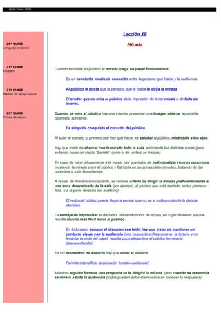 14 de Enero 2004




                                                                  Lección 19

  20ª CLASE                                                          Mirada
Lenguaje corporal




  21ª CLASE
Imagen
                         Cuando se habla en público la mirada juega un papel fundamental.

                               Es un excelente medio de conexión entre la persona que habla y la audiencia.

 22ª CLASE                     Al público le gusta que la persona que le habla le dirija la mirada.
Medios de apoyo visual
                               El orador que no mira al público da la impresión de tener miedo o de falta de
                               interés.

  23ª CLASE              Cuando se mira al público hay que intentar presentar una imagen abierta, agradable,
Fichas de apoyo          optimista, sonriente.

                               La simpatía conquista el corazón del público.

                         Al subir al estrado lo primero que hay que hacer es saludar al público, mirándole a los ojos.

                         Hay que tratar de abarcar con la mirada toda la sala, enfocando las distintas zonas (pero
                         evitando hacer un efecto "barrido" como si de un faro se tratase).

                         En lugar de mirar difusamente a la masa, hay que tratar de individualizar rostros concretos,
                         moviendo la mirada entre el público y fijándola en personas determinadas, tratando de dar
                         cobertura a toda la audiencia.

                         A veces, de manera inconsciente, se comete el fallo de dirigir la mirada preferentemente a
                         una zona determinada de la sala (por ejemplo, al público que está sentado en las primeras
                         filas, o a la parte derecha del auditorio).

                               El resto del público puede llegar a pensar que no se le está prestando la debida
                               atención.

                         La ventaja de improvisar el discurso, utilizando notas de apoyo, en lugar de leerlo, es que
                         resulta mucho más fácil mirar al público.

                               En todo caso, aunque el discurso sea leído hay que tratar de mantener un
                               contacto visual con la audiencia (uno no puede enfrascarse en la lectura y no
                               levantar la vista del papel; resulta poco elegante y el público terminaría
                               desconectando).

                         En los momentos de silencio hay que mirar al público.

                               Permite intensificar la conexión "orador-audiencia".

                         Mientras alguien formule una pregunta se le dirigirá la mirada, pero cuando se responda
                         se mirará a toda la audiencia (todos pueden estar interesados en conocer la respuesta).
 