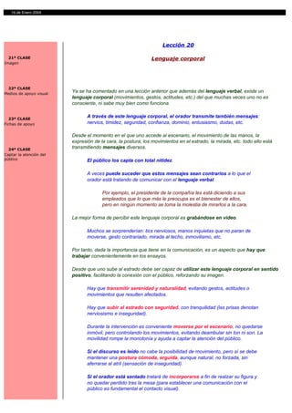 14 de Enero 2004




                                                                    Lección 20

  21ª CLASE                                                   Lenguaje corporal
Imagen




 22ª CLASE
Medios de apoyo visual
                         Ya se ha comentado en una lección anterior que además del lenguaje verbal, existe un
                         lenguaje corporal (movimientos, gestos, actitudes, etc.) del que muchas veces uno no es
                         consciente, ni sabe muy bien como funciona.


  23ª CLASE
                                A través de este lenguaje corporal, el orador transmite también mensajes:
Fichas de apoyo                 nervios, timidez, seguridad, confianza, dominio, entusiasmo, dudas, etc.

                         Desde el momento en el que uno accede al escenario, el movimiento de las manos, la
                         expresión de la cara, la postura, los movimientos en el estrado, la mirada, etc. todo ello está
  24ª CLASE
                         transmitiendo mensajes diversos.
Captar la atención del
público                         El público los capta con total nitidez.

                                A veces puede suceder que estos mensajes sean contrarios a lo que el
                                orador está tratando de comunicar con el lenguaje verbal.

                                       Por ejemplo, el presidente de la compañía les está diciendo a sus
                                       empleados que lo que más le preocupa es el bienestar de ellos,
                                       pero en ningún momento se toma la molestia de mirarlos a la cara.

                         La mejor forma de percibir este lenguaje corporal es grabándose en vídeo.

                                Muchos se sorprenderían: tics nerviosos, manos inquietas que no paran de
                                moverse, gesto contrariado, mirada al techo, inmovilismo, etc.

                         Por tanto, dada la importancia que tiene en la comunicación, es un aspecto que hay que
                         trabajar convenientemente en los ensayos.

                         Desde que uno sube al estrado debe ser capaz de utilizar este lenguaje corporal en sentido
                         positivo, facilitando la conexión con el público, reforzando su imagen.

                                Hay que transmitir serenidad y naturalidad, evitando gestos, actitudes o
                                movimientos que resulten afectados.

                                Hay que subir al estrado con seguridad, con tranquilidad (las prisas denotan
                                nerviosismo e inseguridad).

                                Durante la intervención es conveniente moverse por el escenario, no quedarse
                                inmóvil, pero controlando los movimientos, evitando deambular sin ton ni son. La
                                movilidad rompe la monotonía y ayuda a captar la atención del público.

                                Si el discurso es leído no cabe la posibilidad de movimiento, pero sí se debe
                                mantener una postura cómoda, erguida, aunque natural, no forzada, sin
                                aferrarse al atril (sensación de inseguridad).

                                Si el orador está sentado tratará de incorporarse a fin de realzar su figura y
                                no quedar perdido tras la mesa (para establecer una comunicación con el
                                público es fundamental el contacto visual).
 