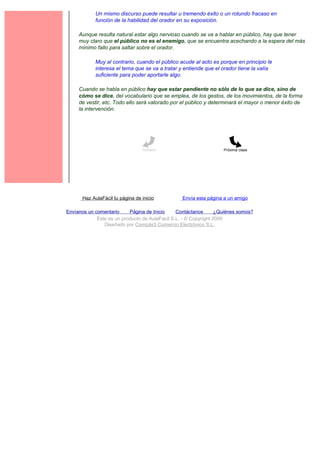 Un mismo discurso puede resultar u tremendo éxito o un rotundo fracaso en
             función de la habilidad del orador en su exposición.

     Aunque resulta natural estar algo nervioso cuando se va a hablar en público, hay que tener
     muy claro que el público no es el enemigo, que se encuentra acechando a la espera del más
     mínimo fallo para saltar sobre el orador.

             Muy al contrario, cuando el público acude al acto es porque en principio le
             interesa el tema que se va a tratar y entiende que el orador tiene la valía
             suficiente para poder aportarle algo.

     Cuando se habla en público hay que estar pendiente no sólo de lo que se dice, sino de
     cómo se dice, del vocabulario que se emplea, de los gestos, de los movimientos, de la forma
     de vestir, etc. Todo ello será valorado por el público y determinará el mayor o menor éxito de
     la intervención.




                                  Temario                           Próxima clase




       Haz AulaFácil tu página de inicio          Envía esta página a un amigo

Envíanos un comentario     Página de Inicio     Contáctanos       ¿Quiénes somos?
             Este es un producto de AulaFacil S.L. - © Copyright 2000
                Diseñado por Compás3 Comercio Electrónico S.L.
 