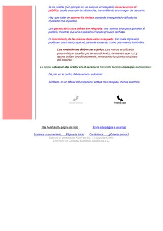 Si es posible (por ejemplo en un aula) es aconsejable moverse entre el
             público, ayuda a romper las distancias, transmitiendo una imagen de cercanía.

             Hay que tratar de superar la timidez, transmite inseguridad y dificulta la
             conexión con el público.

             Los gestos de la cara deben ser relajados: una sonrisa sirve para ganarse al
             público, mientras que una expresión crispada provoca rechazo.

             El movimiento de las manos debe estar ensayado. Tan mala impresión
             producen unas manos que no paran de moverse, como unas manos inmóviles.

                    Los movimientos deben ser sobrios. Las manos se utilizarán
                    para enfatizar aquello que se está diciendo, de manera que voz y
                    gestos actúen coordinadamente, remarcando los puntos cruciales
                    del discurso.

     La propia situación del orador en el escenario transmite también mensajes subliminales:

             De pie, en el centro del escenario: autoridad.

             Sentado, en un lateral del escenario: actitud más relajada, menos solemne.




                               Lección anterior                     Próxima clase




       Haz AulaFácil tu página de inicio          Envía esta página a un amigo

Envíanos un comentario     Página de Inicio     Contáctanos       ¿Quiénes somos?
             Este es un producto de AulaFacil S.L. - © Copyright 2000
                Diseñado por Compás3 Comercio Electrónico S.L.
 