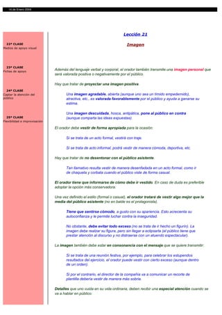 14 de Enero 2004




                                                                          Lección 21

 22ª CLASE                                                                   Imagen
Medios de apoyo visual




  23ª CLASE
Fichas de apoyo
                               Además del lenguaje verbal y corporal, el orador también transmite una imagen personal que
                               será valorada positiva o negativamente por el público.

                               Hay que tratar de proyectar una imagen positiva.
  24ª CLASE
Captar la atención del                Una imagen agradable, abierta (aunque uno sea un tímido empedernido),
público                               atractiva, etc., es valorada favorablemente por el público y ayuda a ganarse su
                                      estima.

                                      Una imagen descuidada, hosca, antipática, pone al público en contra
  25ª CLASE                           (aunque comparta las ideas expuestas).
Flexibilidad e improvisación

                               El orador debe vestir de forma apropiada para la ocasión:

                                      Si se trata de un acto formal, vestirá con traje.

                                      Si se trata de acto informal, podrá vestir de manera cómoda, deportiva, etc.

                               Hay que tratar de no desentonar con el público asistente.

                                      Tan llamativo resulta vestir de manera desenfadada en un acto formal, como ir
                                      de chaqueta y corbata cuando el público viste de forma casual.

                               El orador tiene que informarse de cómo debe ir vestido. En caso de duda es preferible
                               adoptar la opción más conservadora.

                               Una vez definido el estilo (formal o casual), el orador tratará de vestir algo mejor que la
                               media del público asistente (no en balde es el protagonista).

                                      Tiene que sentirse cómodo, a gusto con su apariencia. Esto acrecienta su
                                      autoconfianza y le permite luchar contra la inseguridad.

                                      No obstante, debe evitar todo exceso (no se trata de ir hecho un figurín). La
                                      imagen debe realzar su figura, pero sin llegar a eclipsarla (el público tiene que
                                      prestar atención al discurso y no distraerse con un atuendo espectacular).

                               La imagen también debe estar en consonancia con el mensaje que se quiere transmitir:

                                      Si se trata de una reunión festiva, por ejemplo, para celebrar los estupendos
                                      resultados del ejercicio, el orador puede vestir con cierto exceso (aunque dentro
                                      de un orden).

                                      Si por el contrario, el director de la compañía va a comunicar un recorte de
                                      plantilla debería vestir de manera más sobria.

                               Detalles que uno cuida en su vida ordinaria, deben recibir una especial atención cuando se
                               va a hablar en público:
 