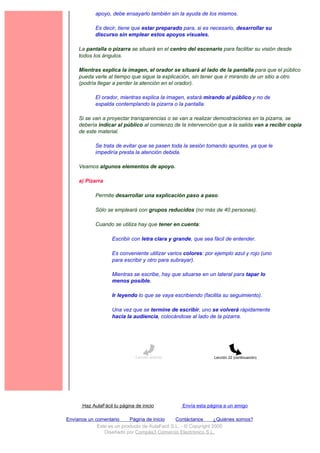 apoyo, debe ensayarlo también sin la ayuda de los mismos.

             Es decir, tiene que estar preparado para, si es necesario, desarrollar su
             discurso sin emplear estos apoyos visuales.

     La pantalla o pizarra se situará en el centro del escenario para facilitar su visión desde
     todos los ángulos.

     Mientras explica la imagen, el orador se situará al lado de la pantalla para que el público
     pueda verle al tiempo que sigue la explicación, sin tener que ir mirando de un sitio a otro
     (podría llegar a perder la atención en el orador).

             El orador, mientras explica la imagen, estará mirando al público y no de
             espalda contemplando la pizarra o la pantalla.

     Si se van a proyectar transparencias o se van a realizar demostraciones en la pizarra, se
     debería indicar al público al comienzo de la intervención que a la salida van a recibir copia
     de este material.

             Se trata de evitar que se pasen toda la sesión tomando apuntes, ya que le
             impediría presta la atención debida.

     Veamos algunos elementos de apoyo.

     a) Pizarra

             Permite desarrollar una explicación paso a paso.

             Sólo se empleará con grupos reducidos (no más de 40 personas).

             Cuando se utiliza hay que tener en cuenta:

                    Escribir con letra clara y grande, que sea fácil de entender.

                    Es conveniente utilizar varios colores: por ejemplo azul y rojo (uno
                    para escribir y otro para subrayar).

                    Mientras se escribe, hay que situarse en un lateral para tapar lo
                    menos posible.

                    Ir leyendo lo que se vaya escribiendo (facilita su seguimiento).

                    Una vez que se termine de escribir, uno se volverá rápidamente
                    hacia la audiencia, colocándose al lado de la pizarra.




                               Lección anterior                 Lección 22 (continuación)




       Haz AulaFácil tu página de inicio          Envía esta página a un amigo

Envíanos un comentario     Página de Inicio     Contáctanos       ¿Quiénes somos?
             Este es un producto de AulaFacil S.L. - © Copyright 2000
                Diseñado por Compás3 Comercio Electrónico S.L.
 