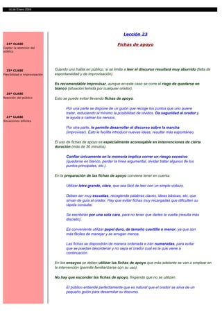 14 de Enero 2004




                                                                         Lección 23

  24ª CLASE                                                          Fichas de apoyo
Captar la atención del
público




  25ª CLASE                    Cuando uno habla en público, si se limita a leer el discurso resultará muy aburrido (falta de
Flexibilidad e improvisación   espontaneidad y de improvisación).

                               Es recomendable improvisar, aunque en este caso se corre el riego de quedarse en
                               blanco (situación temida por cualquier orador).
  26ª CLASE
Reacción del público           Esto se puede evitar llevando fichas de apoyo.

                                     Por una parte se dispone de un guión que recoge los puntos que uno quiere
                                     tratar, reduciendo al mínimo la posibilidad de olvidos. Da seguridad al orador y
  27ª CLASE                          le ayuda a calmar los nervios.
Situaciones difíciles

                                     Por otra parte, le permite desarrollar el discurso sobre la marcha
                                     (improvisar). Esto le facilita introducir nuevas ideas, resultar más espontáneo.

                               El uso de fichas de apoyo es especialmente aconsejable en intervenciones de cierta
                               duración (más de 30 minutos).

                                     Confiar únicamente en la memoria implica correr un riesgo excesivo
                                     (quedarse en blanco, perder la línea argumental, olvidar tratar algunos de los
                                     puntos principales, etc.).

                               En la preparación de las fichas de apoyo conviene tener en cuenta:

                                     Utilizar letra grande, clara, que sea fácil de leer con un simple vistazo.

                                     Deben ser muy escuetas, recogiendo palabras claves, ideas básicas, etc, que
                                     sirvan de guía al orador. Hay que evitar fichas muy recargadas que dificulten su
                                     rápida consulta.

                                     Se escribirán por una sola cara, para no tener que darles la vuelta (resulta más
                                     discreto).

                                     Es conveniente utilizar papel duro, de tamaño cuartilla o menor, ya que son
                                     más fáciles de manejar y se arrugan menos.

                                     Las fichas se dispondrán de manera ordenada e irán numeradas, para evitar
                                     que se puedan desordenar y no sepa el orador cual es la que viene a
                                     continuación.

                               En los ensayos se deben utilizar las fichas de apoyo que más adelante se van a emplear en
                               la intervención (permite familiarizarse con su uso).

                               No hay que esconder las fichas de apoyo, fingiendo que no se utilizan.

                                     El público entiende perfectamente que es natural que el orador se sirva de un
                                     pequeño guión para desarrollar su discurso.
 