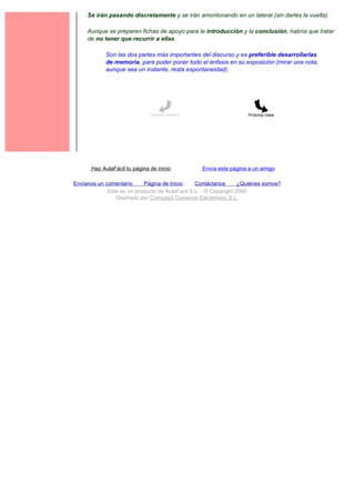 Se irán pasando discretamente y se irán amontonando en un lateral (sin darles la vuelta).

     Aunque se preparen fichas de apoyo para la introducción y la conclusión, habría que tratar
     de no tener que recurrir a ellas.

             Son las dos partes más importantes del discurso y es preferible desarrollarlas
             de memoria, para poder poner todo el énfasis en su exposición (mirar una nota,
             aunque sea un instante, resta espontaneidad).




                               Lección anterior                     Próxima clase




       Haz AulaFácil tu página de inicio          Envía esta página a un amigo

Envíanos un comentario     Página de Inicio     Contáctanos       ¿Quiénes somos?
             Este es un producto de AulaFacil S.L. - © Copyright 2000
                Diseñado por Compás3 Comercio Electrónico S.L.
 