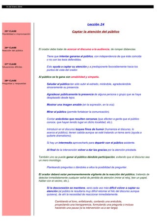 14 de Enero 2004




                                                                        Lección 24

  25ª CLASE                                                Captar la atención del público
Flexibilidad e improvisación




  26ª CLASE
Reacción del público
                               El orador debe tratar de acercar el discurso a la audiencia, de romper distancias.

                                     Tiene que intentar ganarse al público, con independencia de que éste coincida
                                     o no con las tesis defendidas.
  27ª CLASE
Situaciones difíciles                Esto ayuda a captar su atención y a predisponerle favorablemente hacia los
                                     puntos de vista del orador.

                               Al público se le gana con amabilidad y simpatía.
  28ª CLASE
Preguntas y respuestas               Saludar al público tan sólo subir al estrado, mirándole, agradeciéndole
                                     sinceramente su presencia.

                                     Agradecer públicamente la presencia de alguna persona o grupo que se haya
                                     desplazado desde lejos.

                                     Mostrar una imagen amable (en la expresión, en la voz).

                                     Mirar al público (permite fortalecer la comunicación).

                                     Contar anécdotas que resulten cercanas (que afecten a gente que el público
                                     conoce, que hayan tenido lugar en dicho localidad, etc.).

                                     Introducir en el discurso toques finos de humor (humaniza el discurso, lo
                                     acerca al público); tienen cabida aunque se esté tratando un tema serio (ayuda a
                                     quitarle dramatismo).

                                     Si hay un intermedio aprovecharlo para departir con el público asistente.

                                     Al final de la intervención volver a dar las gracias por la atención prestada.

                               También uno se puede ganar al público dándole participación, evitando que el discurso sea
                               un mero monólogo.

                                     Planteando preguntas o dándoles a ellos la posibilidad de preguntar.

                               El orador deberá estar permanentemente vigilante de la reacción del público, tratando de
                               detectar inmediatamente cualquier señal de pérdida de atención (mirar al reloj, leer un papel,
                               hablar con el vecino, etc.).

                                     Si la desconexión se mantiene, será cada vez más difícil volver a captar su
                                     atención (al público le resultaría muy difícil retomar el hilo del discurso aunque
                                     quisiera), de ahí la necesidad de reaccionar inmediatamente.

                                            Cambiando el tono, enfatizando, contando una anécdota,
                                            proyectando una transparencia, formulando una pregunta o incluso
                                            haciendo una pausa (si la intervención va a ser larga).
 