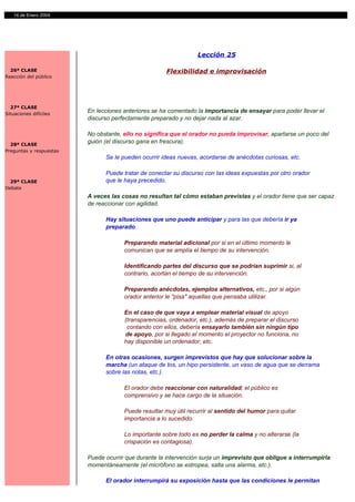 2
   14 de Enero 2004




                                                                 Lección 25

  26ª CLASE                                           Flexibilidad e improvisación
Reacción del público




  27ª CLASE
Situaciones difíciles
                         En lecciones anteriores se ha comentado la importancia de ensayar para poder llevar el
                         discurso perfectamente preparado y no dejar nada al azar.

                         No obstante, ello no significa que el orador no pueda improvisar, apartarse un poco del
  28ª CLASE
                         guión (el discurso gana en frescura).
Preguntas y respuestas
                               Se le pueden ocurrir ideas nuevas, acordarse de anécdotas curiosas, etc.

                               Puede tratar de conectar su discurso con las ideas expuestas por otro orador
  29ª CLASE                    que le haya precedido.
Debate
                         A veces las cosas no resultan tal cómo estaban previstas y el orador tiene que ser capaz
                         de reaccionar con agilidad.

                               Hay situaciones que uno puede anticipar y para las que debería ir ya
                               preparado.

                                      Preparando material adicional por si en el último momento le
                                      comunican que se amplía el tiempo de su intervención.

                                      Identificando partes del discurso que se podrían suprimir si, al
                                      contrario, acortan el tiempo de su intervención.

                                      Preparando anécdotas, ejemplos alternativos, etc., por si algún
                                      orador anterior le "pisa" aquellas que pensaba utilizar.

                                      En el caso de que vaya a emplear material visual de apoyo
                                      (transparencias, ordenador, etc.), además de preparar el discurso
                                       contando con ellos, debería ensayarlo también sin ningún tipo
                                      de apoyo, por si llegado el momento el proyector no funciona, no
                                      hay disponible un ordenador, etc.

                               En otras ocasiones, surgen imprevistos que hay que solucionar sobre la
                               marcha (un ataque de tos, un hipo persistente, un vaso de agua que se derrama
                               sobre las notas, etc.).

                                      El orador debe reaccionar con naturalidad; el público es
                                      comprensivo y se hace cargo de la situación.

                                      Puede resultar muy útil recurrir al sentido del humor para quitar
                                      importancia a lo sucedido.

                                      Lo importante sobre todo es no perder la calma y no alterarse (la
                                      crispación es contagiosa).

                         Puede ocurrir que durante la intervención surja un imprevisto que obligue a interrumpirla
                         momentáneamente (el micrófono se estropea, salta una alarma, etc.).

                               El orador interrumpirá su exposición hasta que las condiciones le permitan
 