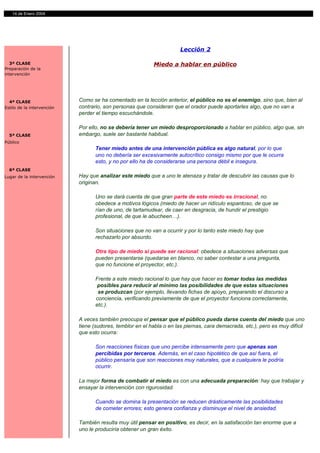 14 de Enero 2004




                                                                       Lección 2

   3ª CLASE                                                Miedo a hablar en público
Preparación de la
intervención




  4ª CLASE                  Como se ha comentado en la lección anterior, el público no es el enemigo, sino que, bien al
Estilo de la intervención   contrario, son personas que consideran que el orador puede aportarles algo, que no van a
                            perder el tiempo escuchándole.

                            Por ello, no se debería tener un miedo desproporcionado a hablar en público, algo que, sin
  5ª CLASE                  embargo, suele ser bastante habitual.
Público
                                   Tener miedo antes de una intervención pública es algo natural, por lo que
                                   uno no debería ser excesivamente autocrítico consigo mismo por que le ocurra
                                   esto, y no por ello ha de considerarse una persona débil e insegura.
  6ª CLASE
Lugar de la intervención    Hay que analizar este miedo que a uno le atenaza y tratar de descubrir las causas que lo
                            originan.

                                   Uno se dará cuenta de que gran parte de este miedo es irracional, no
                                   obedece a motivos lógicos (miedo de hacer un ridículo espantoso, de que se
                                   rían de uno, de tartamudear, de caer en desgracia, de hundir el prestigio
                                   profesional, de que le abucheen…).

                                   Son situaciones que no van a ocurrir y por lo tanto este miedo hay que
                                   rechazarlo por absurdo.

                                   Otra tipo de miedo sí puede ser racional: obedece a situaciones adversas que
                                   pueden presentarse (quedarse en blanco, no saber contestar a una pregunta,
                                   que no funcione el proyector, etc.).

                                   Frente a este miedo racional lo que hay que hacer es tomar todas las medidas
                                    posibles para reducir al mínimo las posibilidades de que estas situaciones
                                    se produzcan (por ejemplo, llevando fichas de apoyo, preparando el discurso a
                                   conciencia, verificando previamente de que el proyector funciona correctamente,
                                   etc.).

                            A veces también preocupa el pensar que el público pueda darse cuenta del miedo que uno
                            tiene (sudores, temblor en el habla o en las piernas, cara demacrada, etc.), pero es muy difícil
                            que esto ocurra:

                                   Son reacciones físicas que uno percibe intensamente pero que apenas son
                                   percibidas por terceros. Además, en el caso hipotético de que así fuera, el
                                   público pensaría que son reacciones muy naturales, que a cualquiera le podría
                                   ocurrir.

                            La mejor forma de combatir el miedo es con una adecuada preparación: hay que trabajar y
                            ensayar la intervención con rigurosidad.

                                   Cuando se domina la presentación se reducen drásticamente las posibilidades
                                   de cometer errores; esto genera confianza y disminuye el nivel de ansiedad.

                            También resulta muy útil pensar en positivo, es decir, en la satisfacción tan enorme que a
                            uno le produciría obtener un gran éxito.
 