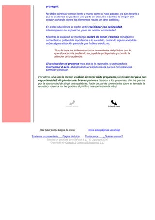proseguir.

             No debe continuar contra viento y marea como si nada pasase, ya que llevaría a
             que la audiencia se perdiese una parte del discurso (además, la imagen del
             orador luchando contra los elementos resulta un tanto patética).

             En estas situaciones el orador debe reaccionar con naturalidad,
             interrumpiendo su exposición, pero sin mostrar contrariedad.

             Mientras la situación se mantenga, tratará de llenar el tiempo con algunos
             comentarios, quitándole importancia a lo sucedido, contando alguna anécdota
             sobre alguna situación parecida que hubiera vivido, etc.

                    Si no lo hace se irá llenado con los comentarios del público, con lo
                    que el orador iría perdiendo su papel de protagonista y con ello la
                    atención de la audiencia.

             Si la situación se prolonga más allá de lo razonable, lo adecuado es
             interrumpir el acto, abandonando el estrado hasta que las circunstancias
             permitan continuar.

     Por último, si a uno le invitan a hablar sin tener nada preparado puede salir del paso con
     espontaneidad, dirigiendo unas breves palabras (saludar a los presentes, dar las gracias
     por la oportunidad de dirigir unas palabras, hacer un par de comentarios sobre el tema de la
     reunión y volver a dar las gracias; el público no esperará nada más).




                               Lección anterior                     Próxima clase




       Haz AulaFácil tu página de inicio          Envía esta página a un amigo

Envíanos un comentario     Página de Inicio     Contáctanos       ¿Quiénes somos?
             Este es un producto de AulaFacil S.L. - © Copyright 2000
                Diseñado por Compás3 Comercio Electrónico S.L.
 