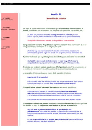 14 de Enero 2004




                                                                   Lección 26

  27ª CLASE                                                 Reacción del público
Situaciones difíciles




  28ª CLASE
Preguntas y respuestas
                         A lo largo de toda la intervención el orador tiene que estar atento a cómo reacciona el
                         público (con interés, con aburrimiento, con simpatía, con aprobación, con rechazo, etc.).

                               Lo peor que puede ocurrir es no conseguir captar su atención (es peor
  29ª CLASE
                               incluso a que el público manifieste su desacuerdo con la opinión presentada).
Debate
                               Si el público no muestra interés, no es posible la comunicación.

                         Hay que captar la atención del público en el primer momento de la intervención. Si no se
  30ª CLASE              consigue entonces, difícilmente se va a lograr más tarde.
Críticas
                               Por tanto, hay que emplearse a fondo: saludar amablemente, preparar una
                               introducción sugerente, jugar con la voz, con los gestos, mirada, anécdotas, etc.

                         Al primer indicio de que el público pierde atención hay que reaccionar con prontitud.

                               Si el público desconecta definitivamente va a ser muy difícil volver a
                               conquistarle (aunque quisiera, le resultaría difícil captar el hilo argumental).

                         Al público que está más alejado resulta más difícil ganárselo, de ahí la conveniencia , si
                         es posible, de moverse entre el público, acercando su presencia a la audiencia.

                         La extensión del discurso juega en contra de la atención del público.

                               Importancia de la brevedad.

                               Esto no quiere decir que el discurso tenga que ser necesariamente corto; durará
                               lo que tenga que durar, pero no debe extenderse innecesariamente.

                         Es posible que el público manifieste discrepancia con la tesis del discurso.

                               Cuando el orador prepara su intervención debería anticipar su posible
                               reacción (normalmente uno sabe cuando sus ideas pueden resultar polémicas),
                               y en el caso previsible de que haya desacuerdo tratar de conocer los motivos.

                               Esto permite al orador llevar preparadas las respuestas a las posibles críticas.

                         Si la reacción contraria del público hubiera sido totalmente imprevista y el orador ignorase
                         sus razones, lo mejor es preguntarle directamente el por qué de su rechazo.

                               Hay que darle al público la oportunidad de que exponga sus
                               planteamientos; escucharle con atención, comentando a continuación que se
                               trata de un razonamiento respetable, aunque diferente al punto de vista que uno
                               sostiene.

                               Lo que no se puede hacer es aceptar las críticas tal cual, ya que debilitaría la
                               posición del orador (perdería autoridad).
 