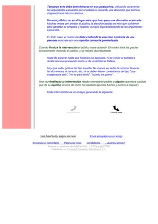 Tampoco éste debe atrincherarse en sus posiciones, criticando duramente
             los argumentos expuestos por el público e iniciando una discusión que termine
             crispando aún más los ánimos.

             Un acto público no es el lugar más oportuno para una discusión acalorada.
             Muchas veces con prestar al público la atención debida es más que suficiente
             para ganarse su simpatía y respeto, aunque siga discrepando de los argumentos
             expuestos.

             En todo caso, el orador no debe confundir la reacción contraria de una
             persona concreta con una opinión contraria generalizada.

     Cuando finaliza la intervención el público suele aplaudir. El orador dará las gracias
     sinceramente, mirando al público, y se retirará discretamente.

             Nada de esperar hasta que finalicen los aplausos, ni de volver al estrado a
             recibir una nueva ovación como si de un artista se tratase.

             Hay que evitar gestos del tipo levantar las manos en señal de victoria, llevarse
             las dos manos al corazón, etc, ni se deben hacer comentarios del tipo "que
             exagerados sois", "no es para tanto", "cuanto os quiero".

     Una vez finalizada la intervención resulta interesante pedirle a alguien que haya asistido
     que de su opinión sincera de cómo ha resultado (puntos fuertes y puntos a mejorar).

             Cada intervención es un ensayo general de la siguiente.




                               Lección anterior                     Próxima clase




       Haz AulaFácil tu página de inicio          Envía esta página a un amigo

Envíanos un comentario     Página de Inicio     Contáctanos       ¿Quiénes somos?
             Este es un producto de AulaFacil S.L. - © Copyright 2000
                Diseñado por Compás3 Comercio Electrónico S.L.
 
