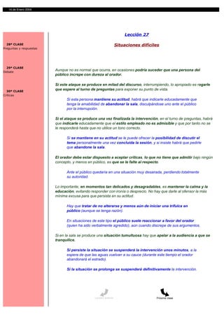 14 de Enero 2004




                                                                      Lección 27

  28ª CLASE                                                       Situaciones difíciles
Preguntas y respuestas




  29ª CLASE
Debate
                         Aunque no es normal que ocurra, en ocasiones podría suceder que una persona del
                         público increpe con dureza al orador.

                         Si este ataque se produce en mitad del discurso, interrumpiendo, lo apropiado es rogarle
  30ª CLASE
                         que espere al turno de preguntas para exponer su punto de vista.
Críticas
                               Si esta persona mantiene su actitud, habrá que indicarle educadamente que
                               tenga la amabilidad de abandonar la sala, disculpándose uno ante el público
                               por la interrupción.

                         Si el ataque se produce una vez finalizada la intervención, en el turno de preguntas, habrá
                         que indicarle educadamente que el estilo empleado no es admisible y que por tanto no se
                         le responderá hasta que no utilice un tono correcto.

                               Si se mantiene en su actitud se le puede ofrecer la posibilidad de discutir el
                               tema personalmente una vez concluida la sesión, y si insiste habrá que pedirle
                               que abandone la sala.

                         El orador debe estar dispuesto a aceptar críticas, lo que no tiene que admitir bajo ningún
                         concepto, y menos en público, es que se le falte al respecto.

                               Ante el público quedaría en una situación muy desairada, perdiendo totalmente
                               su autoridad.

                         Lo importante, en momentos tan delicados y desagradables, es mantener la calma y la
                         educación, evitando responder con ironía o desprecio. No hay que darle al ofensor la más
                         mínima excusa para que persista en su actitud.

                               Hay que tratar de no alterarse y menos aún de iniciar una trifulca en
                               público (aunque se tenga razón).

                               En situaciones de este tipo el público suele reaccionar a favor del orador
                               (quien ha sido verbalmente agredido), aún cuando discrepe de sus argumentos.

                         Si en la sala se produce una situación tumultuosa hay que apelar a la audiencia a que se
                         tranquilice.

                               Si persiste la situación se suspenderá la intervención unos minutos, a la
                               espera de que las aguas vuelvan a su cauce (durante este tiempo el orador
                               abandonará el estrado).

                               Si la situación se prolonga se suspenderá definitivamente la intervención.




                                               Lección anterior                      Próxima clase
 